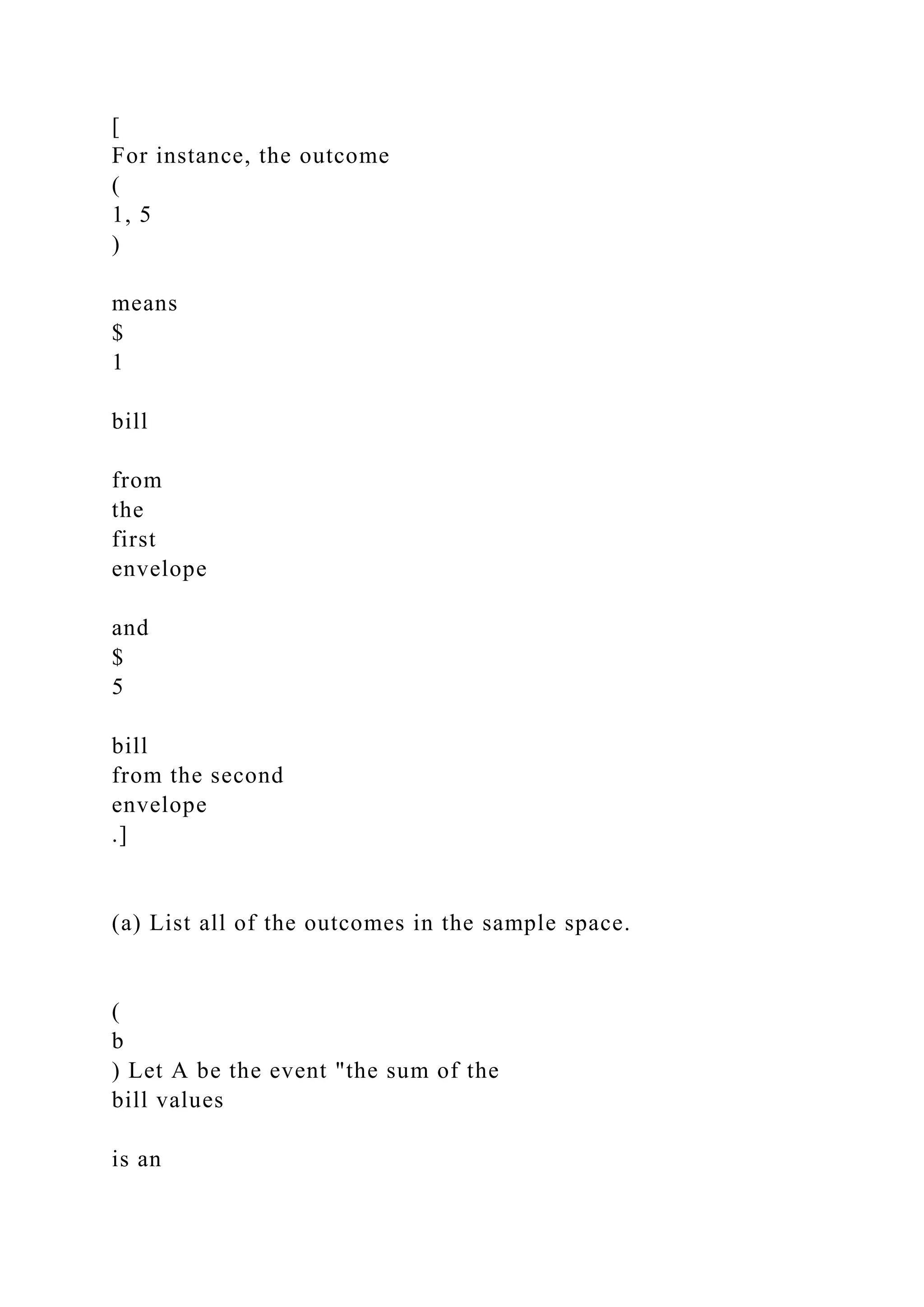 [
For instance, the outcome
(
1, 5
)
means
$
1
bill
from
the
first
envelope
and
$
5
bill
from the second
envelope
.]
(a) List all of the outcomes in the sample space.
(
b
) Let A be the event "the sum of the
bill values
is an
 