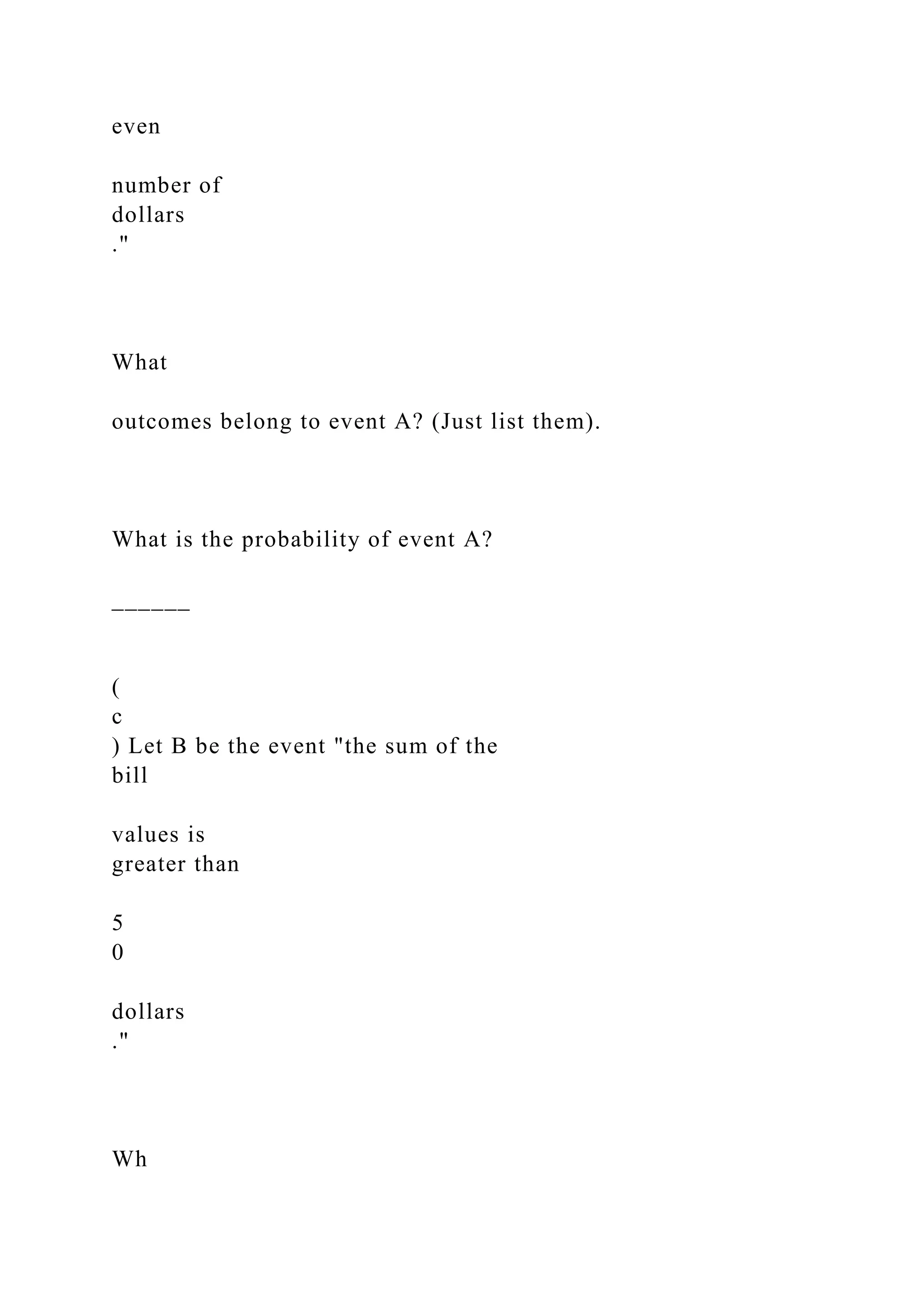 even
number of
dollars
."
What
outcomes belong to event A? (Just list them).
What is the probability of event A?
______
(
c
) Let B be the event "the sum of the
bill
values is
greater than
5
0
dollars
."
Wh
 