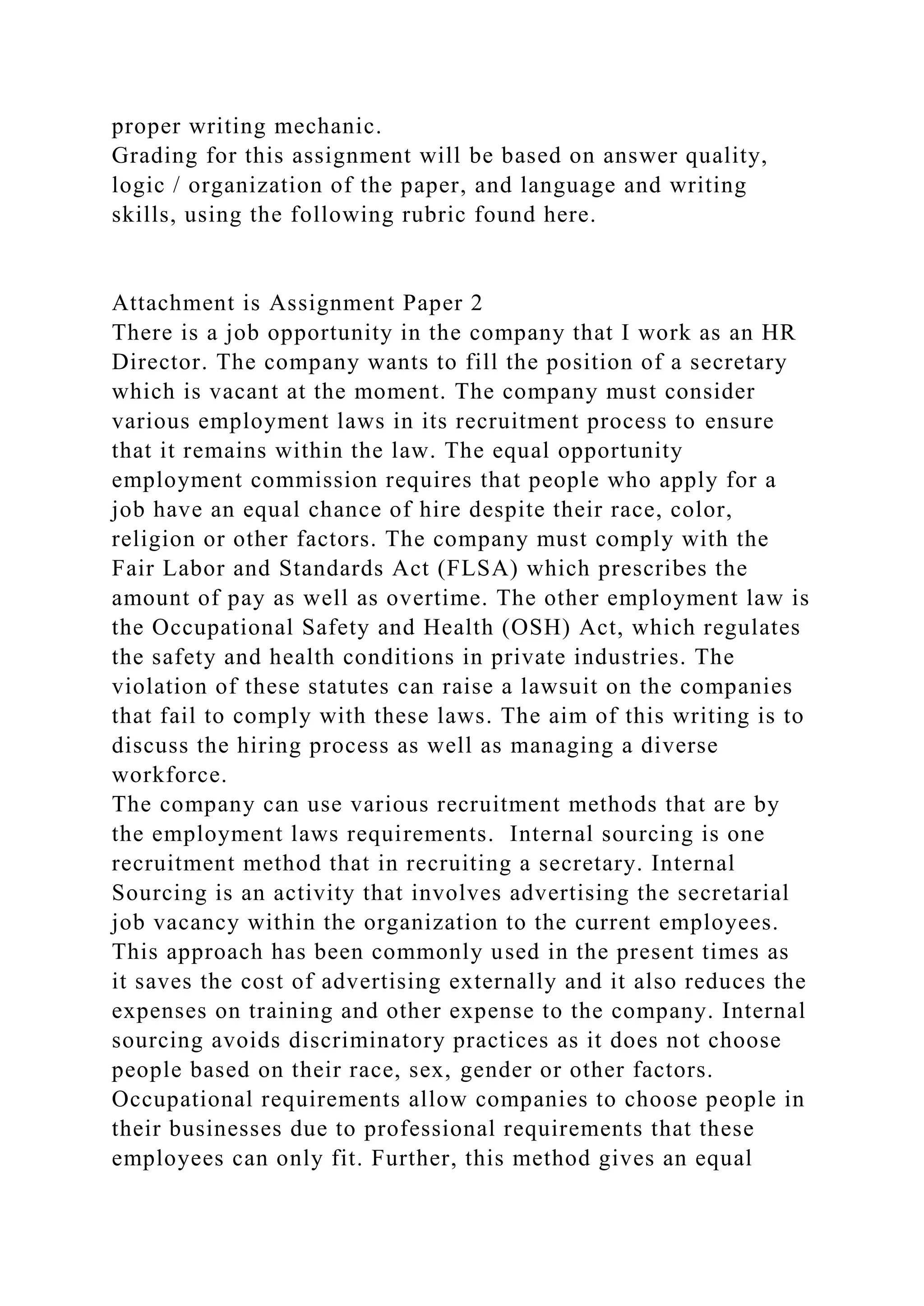 proper writing mechanic.
Grading for this assignment will be based on answer quality,
logic / organization of the paper, and language and writing
skills, using the following rubric found here.
Attachment is Assignment Paper 2
There is a job opportunity in the company that I work as an HR
Director. The company wants to fill the position of a secretary
which is vacant at the moment. The company must consider
various employment laws in its recruitment process to ensure
that it remains within the law. The equal opportunity
employment commission requires that people who apply for a
job have an equal chance of hire despite their race, color,
religion or other factors. The company must comply with the
Fair Labor and Standards Act (FLSA) which prescribes the
amount of pay as well as overtime. The other employment law is
the Occupational Safety and Health (OSH) Act, which regulates
the safety and health conditions in private industries. The
violation of these statutes can raise a lawsuit on the companies
that fail to comply with these laws. The aim of this writing is to
discuss the hiring process as well as managing a diverse
workforce.
The company can use various recruitment methods that are by
the employment laws requirements. Internal sourcing is one
recruitment method that in recruiting a secretary. Internal
Sourcing is an activity that involves advertising the secretarial
job vacancy within the organization to the current employees.
This approach has been commonly used in the present times as
it saves the cost of advertising externally and it also reduces the
expenses on training and other expense to the company. Internal
sourcing avoids discriminatory practices as it does not choose
people based on their race, sex, gender or other factors.
Occupational requirements allow companies to choose people in
their businesses due to professional requirements that these
employees can only fit. Further, this method gives an equal
 