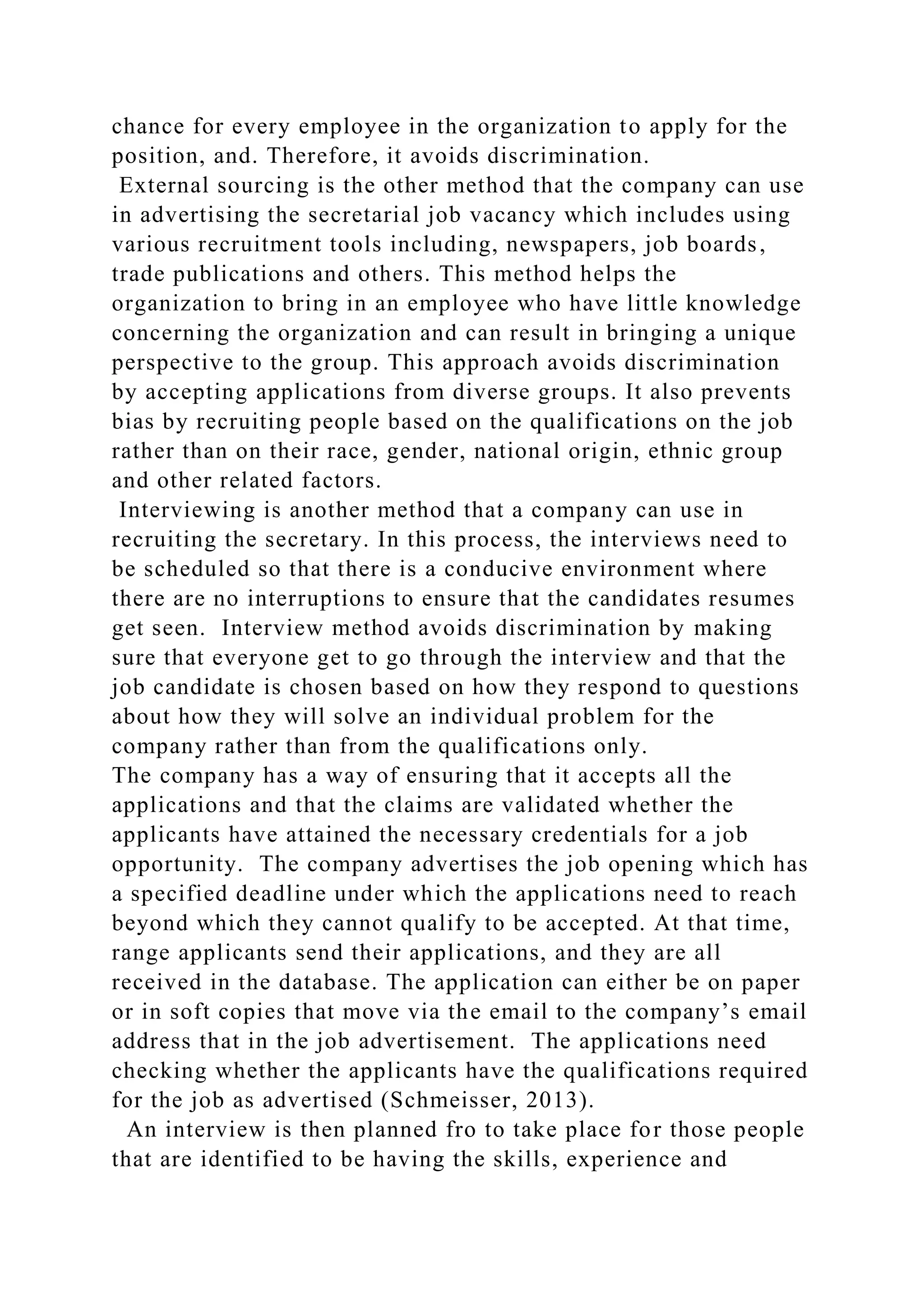 chance for every employee in the organization to apply for the
position, and. Therefore, it avoids discrimination.
External sourcing is the other method that the company can use
in advertising the secretarial job vacancy which includes using
various recruitment tools including, newspapers, job boards,
trade publications and others. This method helps the
organization to bring in an employee who have little knowledge
concerning the organization and can result in bringing a unique
perspective to the group. This approach avoids discrimination
by accepting applications from diverse groups. It also prevents
bias by recruiting people based on the qualifications on the job
rather than on their race, gender, national origin, ethnic group
and other related factors.
Interviewing is another method that a company can use in
recruiting the secretary. In this process, the interviews need to
be scheduled so that there is a conducive environment where
there are no interruptions to ensure that the candidates resumes
get seen. Interview method avoids discrimination by making
sure that everyone get to go through the interview and that the
job candidate is chosen based on how they respond to questions
about how they will solve an individual problem for the
company rather than from the qualifications only.
The company has a way of ensuring that it accepts all the
applications and that the claims are validated whether the
applicants have attained the necessary credentials for a job
opportunity. The company advertises the job opening which has
a specified deadline under which the applications need to reach
beyond which they cannot qualify to be accepted. At that time,
range applicants send their applications, and they are all
received in the database. The application can either be on paper
or in soft copies that move via the email to the company’s email
address that in the job advertisement. The applications need
checking whether the applicants have the qualifications required
for the job as advertised (Schmeisser, 2013).
An interview is then planned fro to take place for those people
that are identified to be having the skills, experience and
 
