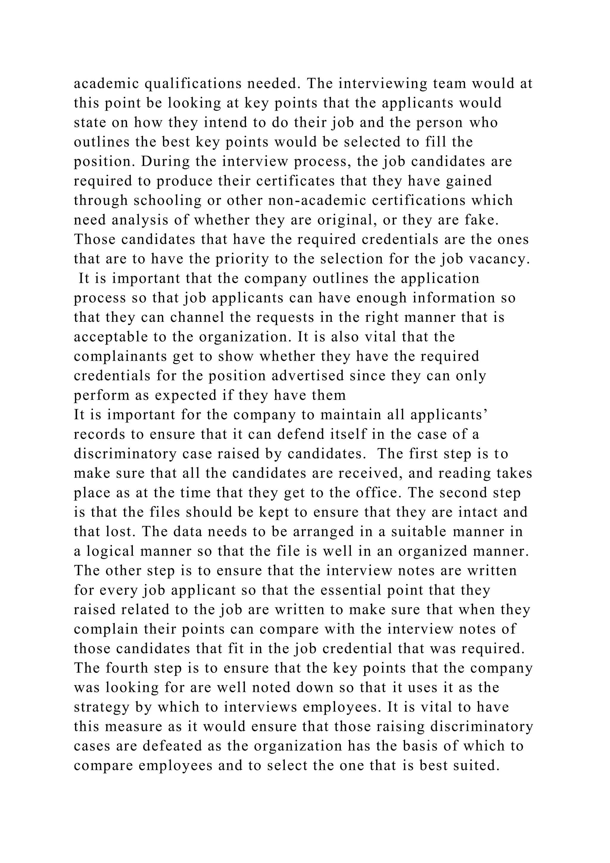 academic qualifications needed. The interviewing team would at
this point be looking at key points that the applicants would
state on how they intend to do their job and the person who
outlines the best key points would be selected to fill the
position. During the interview process, the job candidates are
required to produce their certificates that they have gained
through schooling or other non-academic certifications which
need analysis of whether they are original, or they are fake.
Those candidates that have the required credentials are the ones
that are to have the priority to the selection for the job vacancy.
It is important that the company outlines the application
process so that job applicants can have enough information so
that they can channel the requests in the right manner that is
acceptable to the organization. It is also vital that the
complainants get to show whether they have the required
credentials for the position advertised since they can only
perform as expected if they have them
It is important for the company to maintain all applicants’
records to ensure that it can defend itself in the case of a
discriminatory case raised by candidates. The first step is to
make sure that all the candidates are received, and reading takes
place as at the time that they get to the office. The second step
is that the files should be kept to ensure that they are intact and
that lost. The data needs to be arranged in a suitable manner in
a logical manner so that the file is well in an organized manner.
The other step is to ensure that the interview notes are written
for every job applicant so that the essential point that they
raised related to the job are written to make sure that when they
complain their points can compare with the interview notes of
those candidates that fit in the job credential that was required.
The fourth step is to ensure that the key points that the company
was looking for are well noted down so that it uses it as the
strategy by which to interviews employees. It is vital to have
this measure as it would ensure that those raising discriminatory
cases are defeated as the organization has the basis of which to
compare employees and to select the one that is best suited.
 