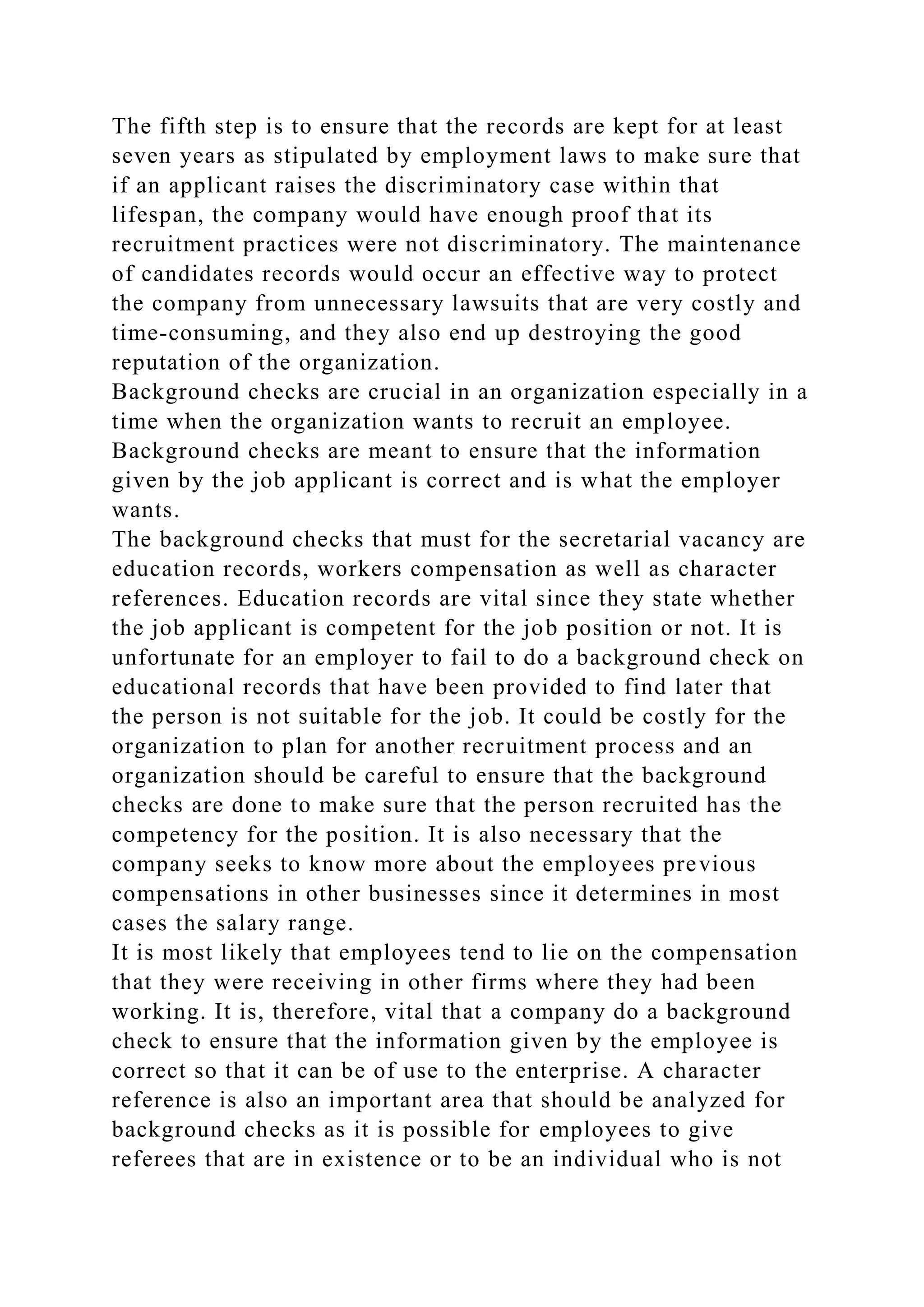 The fifth step is to ensure that the records are kept for at least
seven years as stipulated by employment laws to make sure that
if an applicant raises the discriminatory case within that
lifespan, the company would have enough proof that its
recruitment practices were not discriminatory. The maintenance
of candidates records would occur an effective way to protect
the company from unnecessary lawsuits that are very costly and
time-consuming, and they also end up destroying the good
reputation of the organization.
Background checks are crucial in an organization especially in a
time when the organization wants to recruit an employee.
Background checks are meant to ensure that the information
given by the job applicant is correct and is what the employer
wants.
The background checks that must for the secretarial vacancy are
education records, workers compensation as well as character
references. Education records are vital since they state whether
the job applicant is competent for the job position or not. It is
unfortunate for an employer to fail to do a background check on
educational records that have been provided to find later that
the person is not suitable for the job. It could be costly for the
organization to plan for another recruitment process and an
organization should be careful to ensure that the background
checks are done to make sure that the person recruited has the
competency for the position. It is also necessary that the
company seeks to know more about the employees previous
compensations in other businesses since it determines in most
cases the salary range.
It is most likely that employees tend to lie on the compensation
that they were receiving in other firms where they had been
working. It is, therefore, vital that a company do a background
check to ensure that the information given by the employee is
correct so that it can be of use to the enterprise. A character
reference is also an important area that should be analyzed for
background checks as it is possible for employees to give
referees that are in existence or to be an individual who is not
 