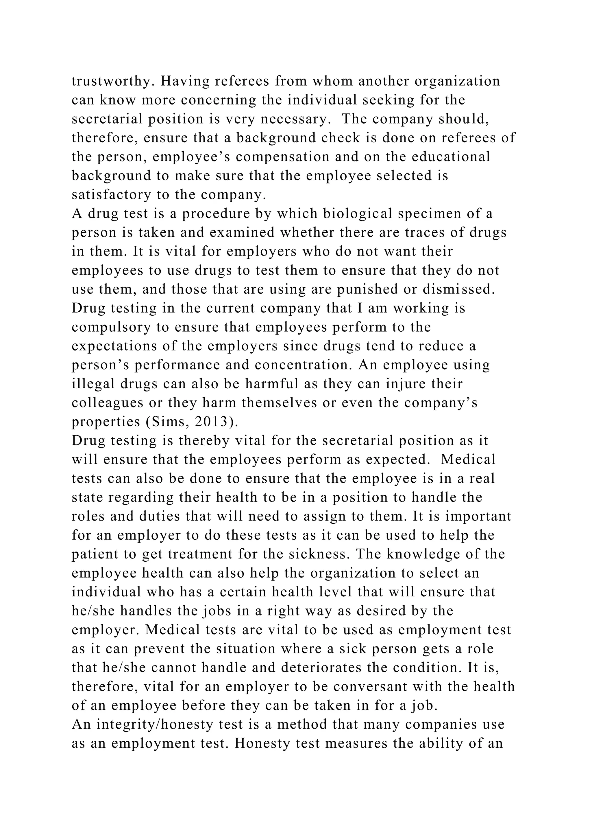 trustworthy. Having referees from whom another organization
can know more concerning the individual seeking for the
secretarial position is very necessary. The company should,
therefore, ensure that a background check is done on referees of
the person, employee’s compensation and on the educational
background to make sure that the employee selected is
satisfactory to the company.
A drug test is a procedure by which biological specimen of a
person is taken and examined whether there are traces of drugs
in them. It is vital for employers who do not want their
employees to use drugs to test them to ensure that they do not
use them, and those that are using are punished or dismissed.
Drug testing in the current company that I am working is
compulsory to ensure that employees perform to the
expectations of the employers since drugs tend to reduce a
person’s performance and concentration. An employee using
illegal drugs can also be harmful as they can injure their
colleagues or they harm themselves or even the company’s
properties (Sims, 2013).
Drug testing is thereby vital for the secretarial position as it
will ensure that the employees perform as expected. Medical
tests can also be done to ensure that the employee is in a real
state regarding their health to be in a position to handle the
roles and duties that will need to assign to them. It is important
for an employer to do these tests as it can be used to help the
patient to get treatment for the sickness. The knowledge of the
employee health can also help the organization to select an
individual who has a certain health level that will ensure that
he/she handles the jobs in a right way as desired by the
employer. Medical tests are vital to be used as employment test
as it can prevent the situation where a sick person gets a role
that he/she cannot handle and deteriorates the condition. It is,
therefore, vital for an employer to be conversant with the health
of an employee before they can be taken in for a job.
An integrity/honesty test is a method that many companies use
as an employment test. Honesty test measures the ability of an
 