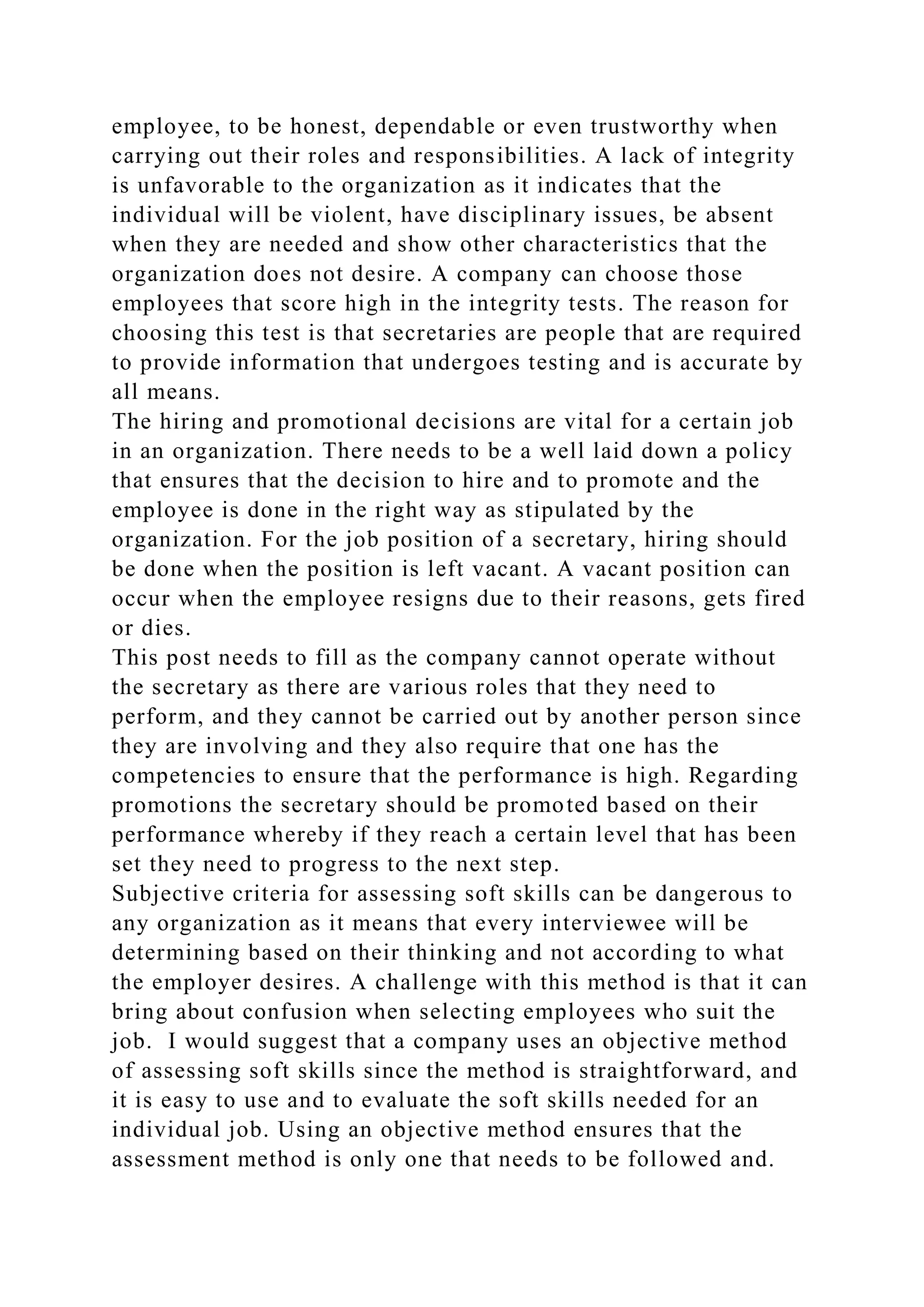 employee, to be honest, dependable or even trustworthy when
carrying out their roles and responsibilities. A lack of integrity
is unfavorable to the organization as it indicates that the
individual will be violent, have disciplinary issues, be absent
when they are needed and show other characteristics that the
organization does not desire. A company can choose those
employees that score high in the integrity tests. The reason for
choosing this test is that secretaries are people that are required
to provide information that undergoes testing and is accurate by
all means.
The hiring and promotional decisions are vital for a certain job
in an organization. There needs to be a well laid down a policy
that ensures that the decision to hire and to promote and the
employee is done in the right way as stipulated by the
organization. For the job position of a secretary, hiring should
be done when the position is left vacant. A vacant position can
occur when the employee resigns due to their reasons, gets fired
or dies.
This post needs to fill as the company cannot operate without
the secretary as there are various roles that they need to
perform, and they cannot be carried out by another person since
they are involving and they also require that one has the
competencies to ensure that the performance is high. Regarding
promotions the secretary should be promoted based on their
performance whereby if they reach a certain level that has been
set they need to progress to the next step.
Subjective criteria for assessing soft skills can be dangerous to
any organization as it means that every interviewee will be
determining based on their thinking and not according to what
the employer desires. A challenge with this method is that it can
bring about confusion when selecting employees who suit the
job. I would suggest that a company uses an objective method
of assessing soft skills since the method is straightforward, and
it is easy to use and to evaluate the soft skills needed for an
individual job. Using an objective method ensures that the
assessment method is only one that needs to be followed and.
 