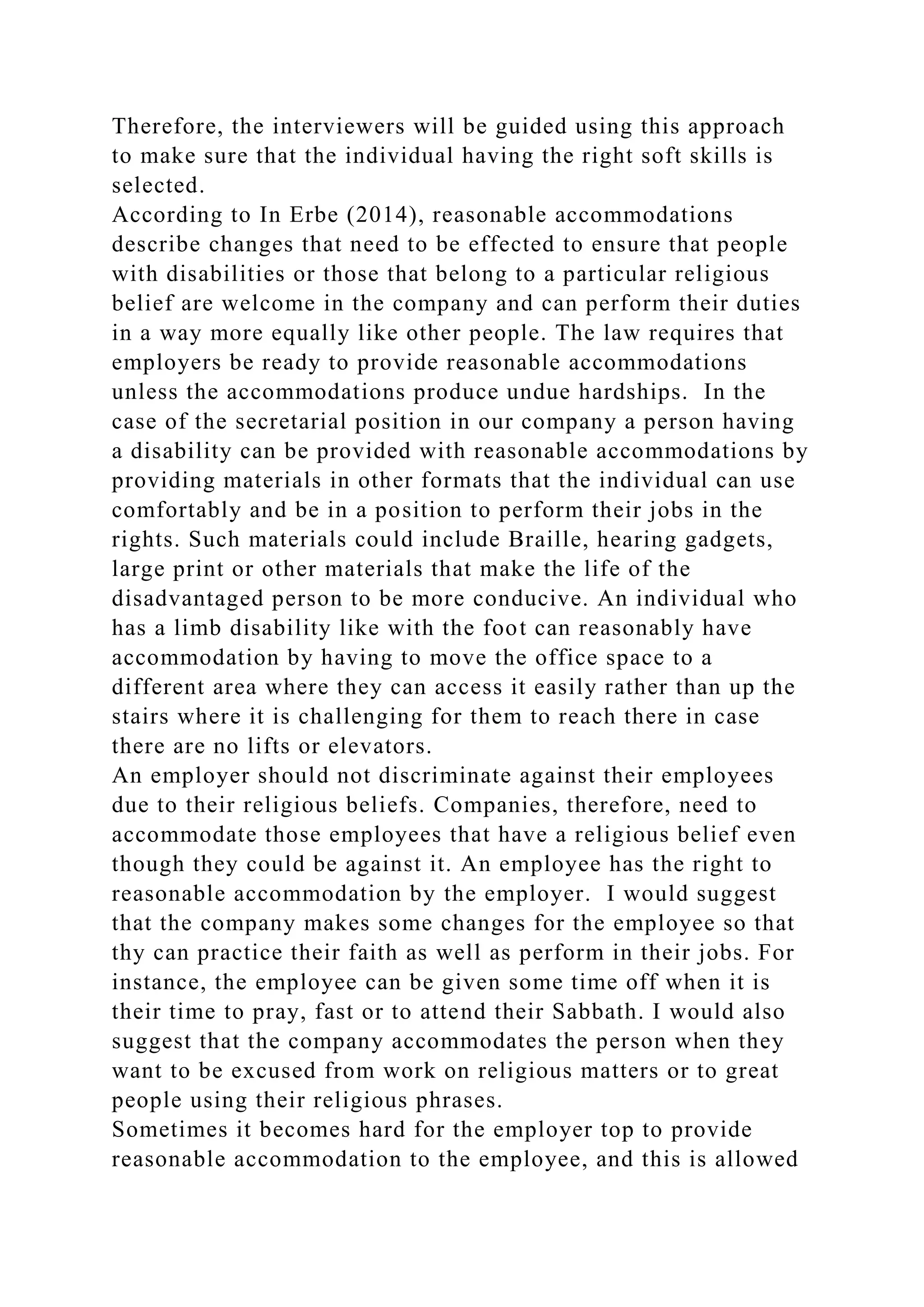 Therefore, the interviewers will be guided using this approach
to make sure that the individual having the right soft skills is
selected.
According to In Erbe (2014), reasonable accommodations
describe changes that need to be effected to ensure that people
with disabilities or those that belong to a particular religious
belief are welcome in the company and can perform their duties
in a way more equally like other people. The law requires that
employers be ready to provide reasonable accommodations
unless the accommodations produce undue hardships. In the
case of the secretarial position in our company a person having
a disability can be provided with reasonable accommodations by
providing materials in other formats that the individual can use
comfortably and be in a position to perform their jobs in the
rights. Such materials could include Braille, hearing gadgets,
large print or other materials that make the life of the
disadvantaged person to be more conducive. An individual who
has a limb disability like with the foot can reasonably have
accommodation by having to move the office space to a
different area where they can access it easily rather than up the
stairs where it is challenging for them to reach there in case
there are no lifts or elevators.
An employer should not discriminate against their employees
due to their religious beliefs. Companies, therefore, need to
accommodate those employees that have a religious belief even
though they could be against it. An employee has the right to
reasonable accommodation by the employer. I would suggest
that the company makes some changes for the employee so that
thy can practice their faith as well as perform in their jobs. For
instance, the employee can be given some time off when it is
their time to pray, fast or to attend their Sabbath. I would also
suggest that the company accommodates the person when they
want to be excused from work on religious matters or to great
people using their religious phrases.
Sometimes it becomes hard for the employer top to provide
reasonable accommodation to the employee, and this is allowed
 