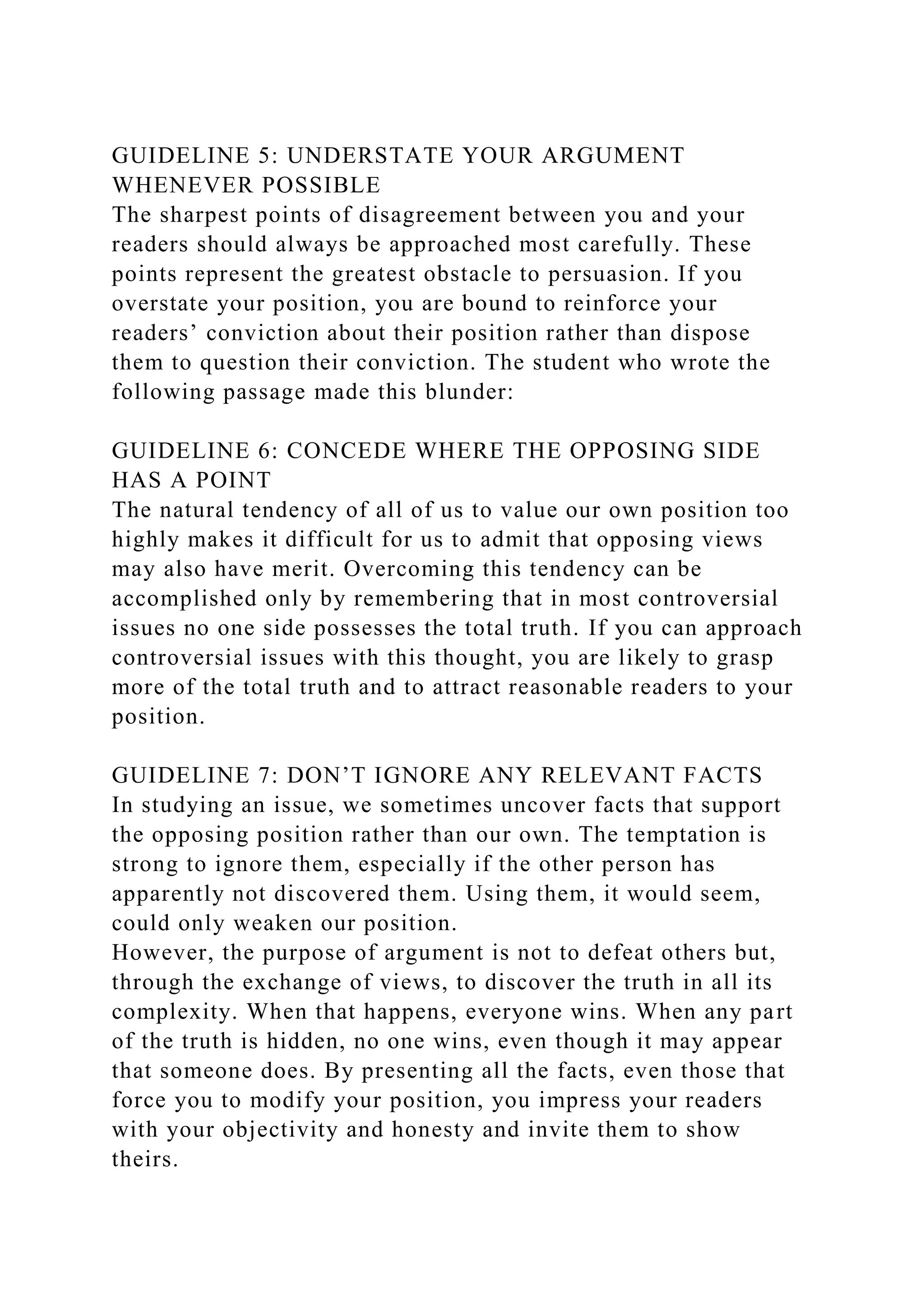 GUIDELINE 5: UNDERSTATE YOUR ARGUMENT
WHENEVER POSSIBLE
The sharpest points of disagreement between you and your
readers should always be approached most carefully. These
points represent the greatest obstacle to persuasion. If you
overstate your position, you are bound to reinforce your
readers’ conviction about their position rather than dispose
them to question their conviction. The student who wrote the
following passage made this blunder:
GUIDELINE 6: CONCEDE WHERE THE OPPOSING SIDE
HAS A POINT
The natural tendency of all of us to value our own position too
highly makes it difficult for us to admit that opposing views
may also have merit. Overcoming this tendency can be
accomplished only by remembering that in most controversial
issues no one side possesses the total truth. If you can approach
controversial issues with this thought, you are likely to grasp
more of the total truth and to attract reasonable readers to your
position.
GUIDELINE 7: DON’T IGNORE ANY RELEVANT FACTS
In studying an issue, we sometimes uncover facts that support
the opposing position rather than our own. The temptation is
strong to ignore them, especially if the other person has
apparently not discovered them. Using them, it would seem,
could only weaken our position.
However, the purpose of argument is not to defeat others but,
through the exchange of views, to discover the truth in all its
complexity. When that happens, everyone wins. When any part
of the truth is hidden, no one wins, even though it may appear
that someone does. By presenting all the facts, even those that
force you to modify your position, you impress your readers
with your objectivity and honesty and invite them to show
theirs.
 