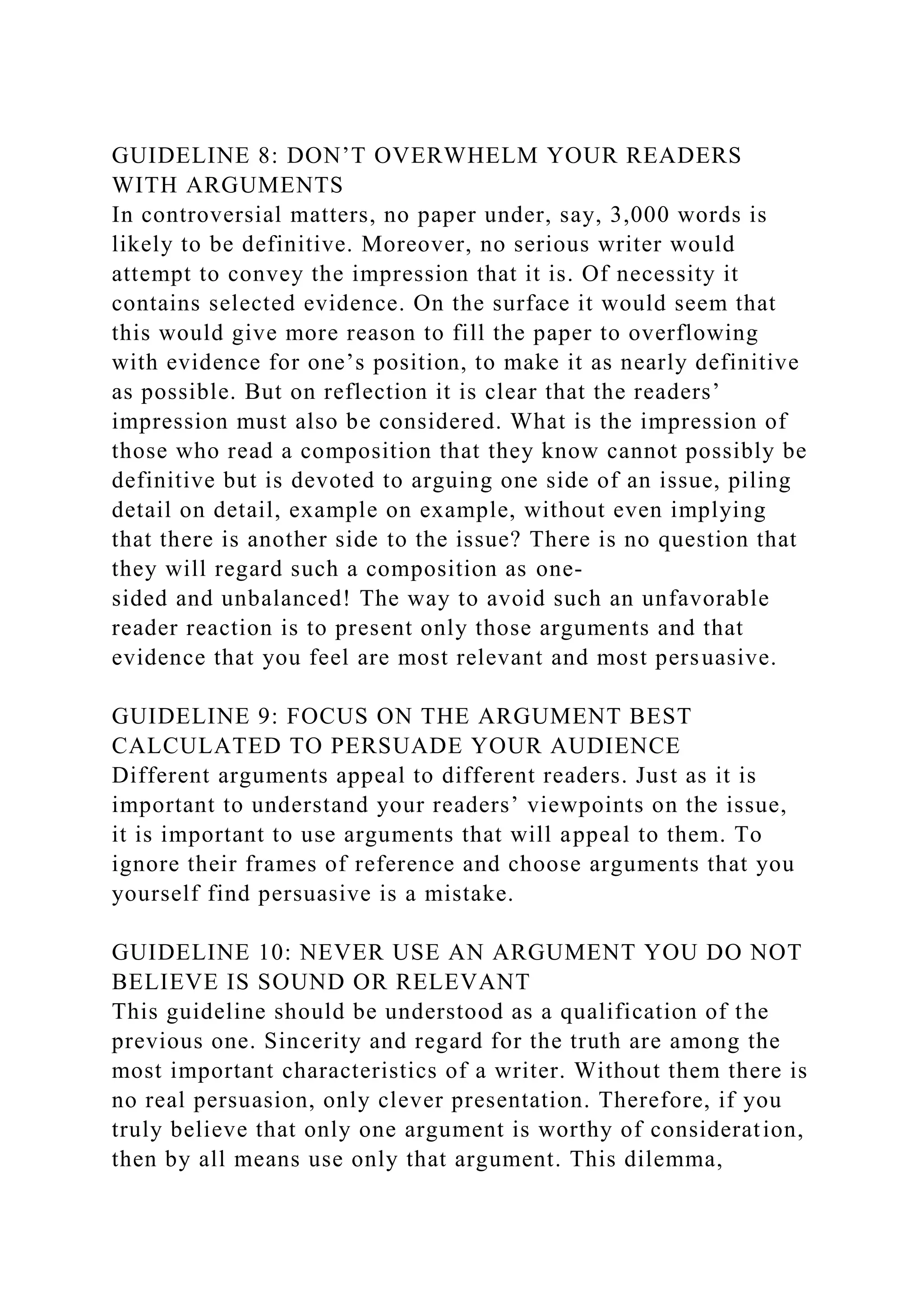 GUIDELINE 8: DON’T OVERWHELM YOUR READERS
WITH ARGUMENTS
In controversial matters, no paper under, say, 3,000 words is
likely to be definitive. Moreover, no serious writer would
attempt to convey the impression that it is. Of necessity it
contains selected evidence. On the surface it would seem that
this would give more reason to fill the paper to overflowing
with evidence for one’s position, to make it as nearly definitive
as possible. But on reflection it is clear that the readers’
impression must also be considered. What is the impression of
those who read a composition that they know cannot possibly be
definitive but is devoted to arguing one side of an issue, piling
detail on detail, example on example, without even implying
that there is another side to the issue? There is no question that
they will regard such a composition as one-
sided and unbalanced! The way to avoid such an unfavorable
reader reaction is to present only those arguments and that
evidence that you feel are most relevant and most persuasive.
GUIDELINE 9: FOCUS ON THE ARGUMENT BEST
CALCULATED TO PERSUADE YOUR AUDIENCE
Different arguments appeal to different readers. Just as it is
important to understand your readers’ viewpoints on the issue,
it is important to use arguments that will appeal to them. To
ignore their frames of reference and choose arguments that you
yourself find persuasive is a mistake.
GUIDELINE 10: NEVER USE AN ARGUMENT YOU DO NOT
BELIEVE IS SOUND OR RELEVANT
This guideline should be understood as a qualification of the
previous one. Sincerity and regard for the truth are among the
most important characteristics of a writer. Without them there is
no real persuasion, only clever presentation. Therefore, if you
truly believe that only one argument is worthy of consideration,
then by all means use only that argument. This dilemma,
 