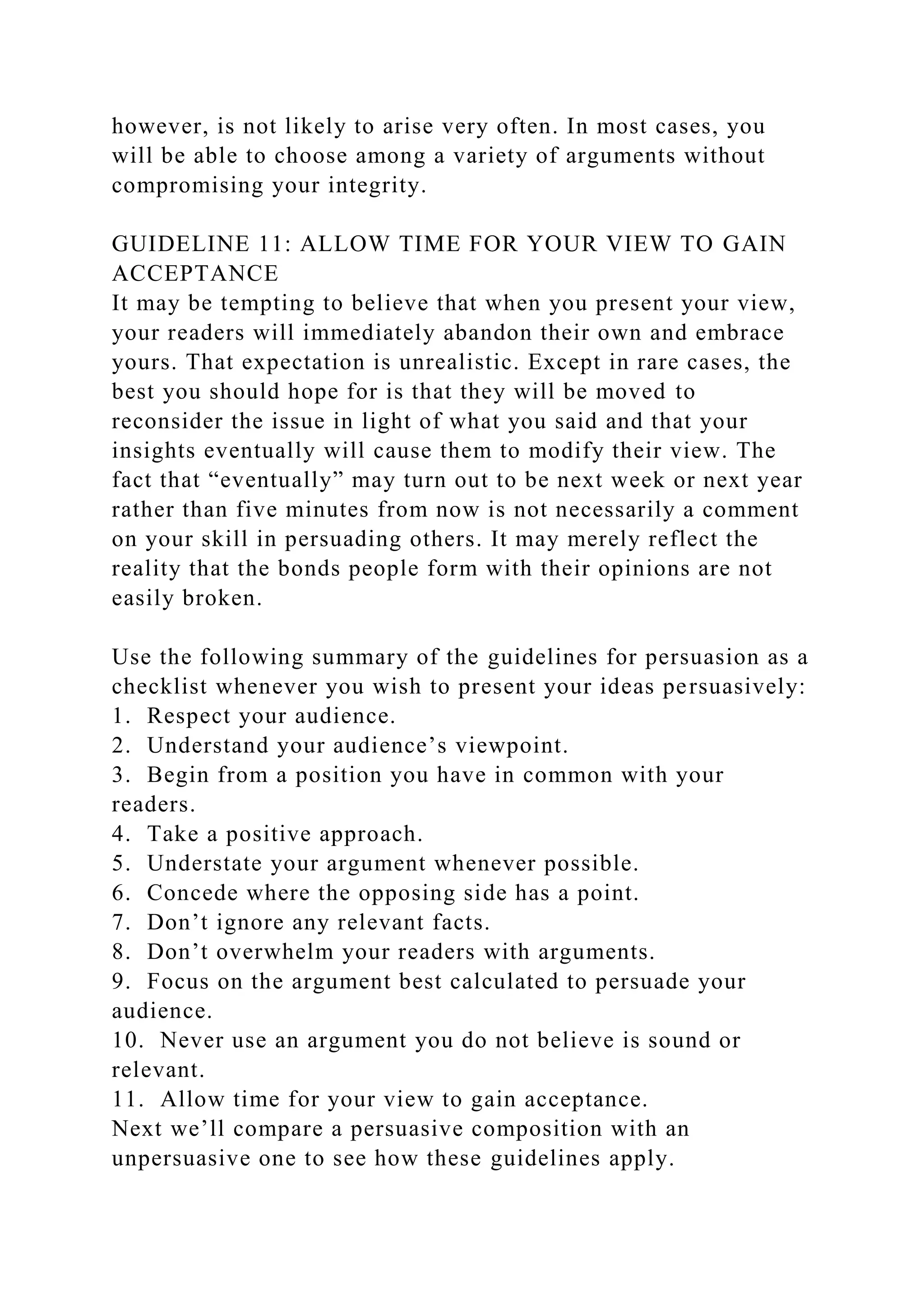 however, is not likely to arise very often. In most cases, you
will be able to choose among a variety of arguments without
compromising your integrity.
GUIDELINE 11: ALLOW TIME FOR YOUR VIEW TO GAIN
ACCEPTANCE
It may be tempting to believe that when you present your view,
your readers will immediately abandon their own and embrace
yours. That expectation is unrealistic. Except in rare cases, the
best you should hope for is that they will be moved to
reconsider the issue in light of what you said and that your
insights eventually will cause them to modify their view. The
fact that “eventually” may turn out to be next week or next year
rather than five minutes from now is not necessarily a comment
on your skill in persuading others. It may merely reflect the
reality that the bonds people form with their opinions are not
easily broken.
Use the following summary of the guidelines for persuasion as a
checklist whenever you wish to present your ideas persuasively:
1. Respect your audience.
2. Understand your audience’s viewpoint.
3. Begin from a position you have in common with your
readers.
4. Take a positive approach.
5. Understate your argument whenever possible.
6. Concede where the opposing side has a point.
7. Don’t ignore any relevant facts.
8. Don’t overwhelm your readers with arguments.
9. Focus on the argument best calculated to persuade your
audience.
10. Never use an argument you do not believe is sound or
relevant.
11. Allow time for your view to gain acceptance.
Next we’ll compare a persuasive composition with an
unpersuasive one to see how these guidelines apply.
 