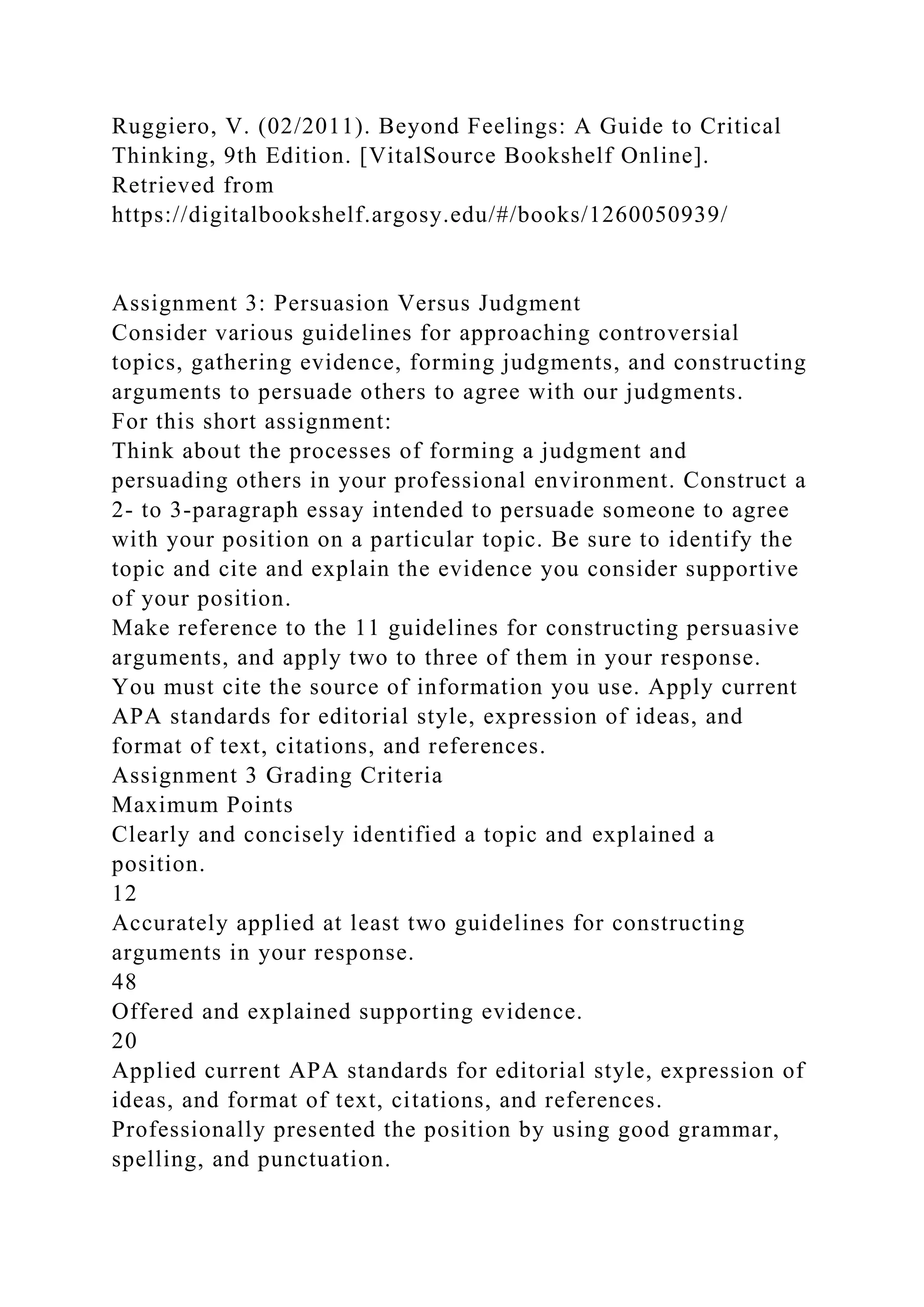 Ruggiero, V. (02/2011). Beyond Feelings: A Guide to Critical
Thinking, 9th Edition. [VitalSource Bookshelf Online].
Retrieved from
https://digitalbookshelf.argosy.edu/#/books/1260050939/
Assignment 3: Persuasion Versus Judgment
Consider various guidelines for approaching controversial
topics, gathering evidence, forming judgments, and constructing
arguments to persuade others to agree with our judgments.
For this short assignment:
Think about the processes of forming a judgment and
persuading others in your professional environment. Construct a
2- to 3-paragraph essay intended to persuade someone to agree
with your position on a particular topic. Be sure to identify the
topic and cite and explain the evidence you consider supportive
of your position.
Make reference to the 11 guidelines for constructing persuasive
arguments, and apply two to three of them in your response.
You must cite the source of information you use. Apply current
APA standards for editorial style, expression of ideas, and
format of text, citations, and references.
Assignment 3 Grading Criteria
Maximum Points
Clearly and concisely identified a topic and explained a
position.
12
Accurately applied at least two guidelines for constructing
arguments in your response.
48
Offered and explained supporting evidence.
20
Applied current APA standards for editorial style, expression of
ideas, and format of text, citations, and references.
Professionally presented the position by using good grammar,
spelling, and punctuation.
 