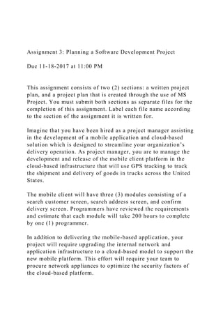 Assignment 3: Planning a Software Development Project
Due 11-18-2017 at 11:00 PM
This assignment consists of two (2) sections: a written project
plan, and a project plan that is created through the use of MS
Project. You must submit both sections as separate files for the
completion of this assignment. Label each file name according
to the section of the assignment it is written for.
Imagine that you have been hired as a project manager assisting
in the development of a mobile application and cloud-based
solution which is designed to streamline your organization’s
delivery operation. As project manager, you are to manage the
development and release of the mobile client platform in the
cloud-based infrastructure that will use GPS tracking to track
the shipment and delivery of goods in trucks across the United
States.
The mobile client will have three (3) modules consisting of a
search customer screen, search address screen, and confirm
delivery screen. Programmers have reviewed the requirements
and estimate that each module will take 200 hours to complete
by one (1) programmer.
In addition to delivering the mobile-based application, your
project will require upgrading the internal network and
application infrastructure to a cloud-based model to support the
new mobile platform. This effort will require your team to
procure network appliances to optimize the security factors of
the cloud-based platform.
 