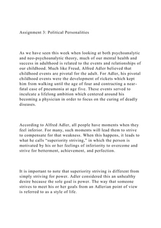 Assignment 3: Political Personalities
As we have seen this week when looking at both psychoanalytic
and neo-psychoanalytic theory, much of our mental health and
success in adulthood is related to the events and relationships of
our childhood. Much like Freud, Alfred Adler believed that
childhood events are pivotal for the adult. For Adler, his pivotal
childhood events were the development of rickets which kept
him from walking until the age of four and contracting a near-
fatal case of pneumonia at age five. These events served to
inculcate a lifelong ambition which centered around his
becoming a physician in order to focus on the curing of deadly
diseases.
According to Alfred Adler, all people have moments when they
feel inferior. For many, such moments will lead them to strive
to compensate for that weakness. When this happens, it leads to
what he calls “superiority striving,” in which the person is
motivated by his or her feelings of inferiority to overcome and
strive for betterment, achievement, and perfection.
It is important to note that superiority striving is different from
simply striving for power. Adler considered this an unhealthy
desire because the sole goal is power. The way that someone
strives to meet his or her goals from an Adlerian point of view
is referred to as a style of life.
 