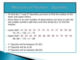  To find the 1st and 3rd Quartiles you have to find the median of the
lower and upper halves.
 Since there is an even number of observations you have to take the
two middle numbers add them and then divide by 2 to find the
median.
 Lower Half= 57 58 62 67 73 75 75 75 77 78 78 82
75+75 = 150 ÷2 = 75
 Upper Half= 84 84 85 85 86 86 88 90 91 91 94 95
86+86 = 172 ÷2 = 86
 1st Quartile will be between {57,82}
 2nd Quartile will be at 82
 3rd Quartile will be between {84,95}
 