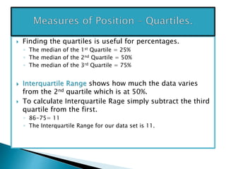  Finding the quartiles is useful for percentages.
◦ The median of the 1st Quartile = 25%
◦ The median of the 2nd Quartile = 50%
◦ The median of the 3rd Quartile = 75%
 Interquartile Range shows how much the data varies
from the 2nd quartile which is at 50%.
 To calculate Interquartile Rage simply subtract the third
quartile from the first.
◦ 86-75= 11
◦ The Interquartile Range for our data set is 11.
 