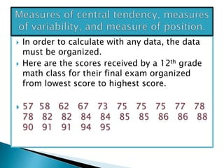  In order to calculate with any data, the data
must be organized.
 Here are the scores received by a 12th grade
math class for their final exam organized
from lowest score to highest score.
 57 58 62 67 73 75 75 75 77 78
78 82 82 84 84 85 85 86 86 88
90 91 91 94 95
 