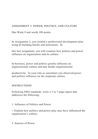 ASSIGNMENT 3: POWER, POLITICS, AND CULTURE
Due Week 9 and worth 190 points
In Assignment 2, you created a professional development plan
using EI building blocks and motivation. In
this last assignment, you will examine how politics and power
influence an organization and its culture.
In business, power and politics greatly influence an
organizational culture and may hinder organizational
productivity. In your role as consultant you observed power
and politics influence on the corporate culture.
INSTRUCTIONS
Following SWS standards, write a 5 to 7 page report that
addresses the following:
1. Influence of Politics and Power
○ Explain how politics and power-play may have influenced the
organization’s culture.
2. Sources of Power
 