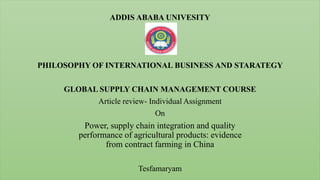 ADDIS ABABA UNIVESITY
PHILOSOPHY OF INTERNATIONAL BUSINESS AND STARATEGY
GLOBAL SUPPLY CHAIN MANAGEMENT COURSE
Article review- Individual Assignment
On
Power, supply chain integration and quality
performance of agricultural products: evidence
from contract farming in China
Tesfamaryam
 