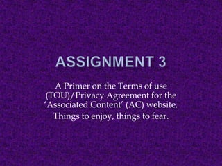 Assignment 3 A Primer on the Terms of use (TOU)/Privacy Agreement for the ‘Associated Content’ (AC) website. Things to enjoy, things to fear. 