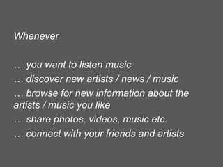 Whenever
… you want to listen music
… discover new artists / news / music
… browse for new information about the
artists / music you like
… share photos, videos, music etc.
… connect with your friends and artists

 