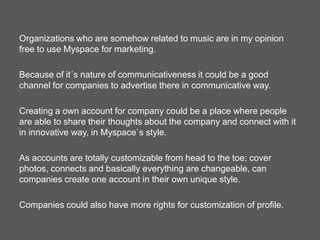 Organizations who are somehow related to music are in my opinion
free to use Myspace for marketing.

Because of it´s nature of communicativeness it could be a good
channel for companies to advertise there in communicative way.
Creating a own account for company could be a place where people
are able to share their thoughts about the company and connect with it
in innovative way, in Myspace`s style.
As accounts are totally customizable from head to the toe; cover
photos, connects and basically everything are changeable, can
companies create one account in their own unique style.
Companies could also have more rights for customization of profile.

 