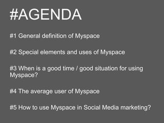 #AGENDA
#1 General definition of Myspace
#2 Special elements and uses of Myspace
#3 When is a good time / good situation for using
Myspace?
#4 The average user of Myspace
#5 How to use Myspace in Social Media marketing?

 
