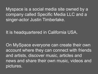 Myspace is a social media site owned by a
company called Specific Media LLC and a
singer-actor Justin Timberlake.
It is headquartered in California USA.
On MySpace everyone can create their own
account where they can connect with friends
and artists, discover music, articles and
news and share their own music, videos and
pictures.

 