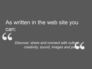 As written in the web site you
can:
Discover, share and connect with culture,
creativity, sound, images and people.

 
