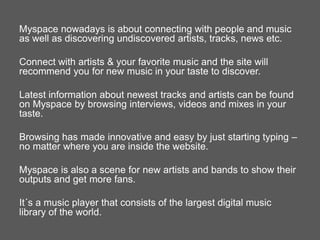 Myspace nowadays is about connecting with people and music
as well as discovering undiscovered artists, tracks, news etc.
Connect with artists & your favorite music and the site will
recommend you for new music in your taste to discover.
Latest information about newest tracks and artists can be found
on Myspace by browsing interviews, videos and mixes in your
taste.
Browsing has made innovative and easy by just starting typing –
no matter where you are inside the website.
Myspace is also a scene for new artists and bands to show their
outputs and get more fans.
It´s a music player that consists of the largest digital music
library of the world.

 