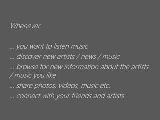 Whenever
… you want to listen music
… discover new artists / news / music
… browse for new information about the artists
/ music you like
… share photos, videos, music etc.
… connect with your friends and artists

 