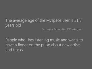 The average age of the Myspace user is 31,8
years old
Tech blog on February 16th, 2010 by Pingdom

People who likes listening music and wants to
have a finger on the pulse about new artists
and tracks

 