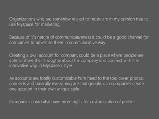 Organizations who are somehow related to music are in my opinion free to
use Myspace for marketing.
Because of it´s nature of communicativeness it could be a good channel for
companies to advertise there in communicative way.
Creating a own account for company could be a place where people are
able to share their thoughts about the company and connect with it in
innovative way, in Myspace`s style.
As accounts are totally customizable from head to the toe; cover photos,
connects and basically everything are changeable, can companies create
one account in their own unique style.
Companies could also have more rights for customization of profile.

 