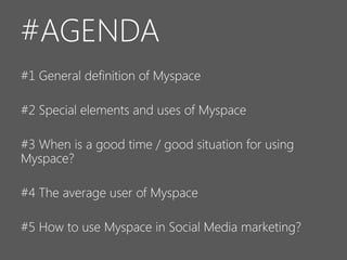 #AGENDA
#1 General definition of Myspace
#2 Special elements and uses of Myspace
#3 When is a good time / good situation for using
Myspace?
#4 The average user of Myspace
#5 How to use Myspace in Social Media marketing?

 