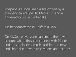 Myspace is a social media site owned by a
company called Specific Media LLC and a
singer-actor Justin Timberlake.
It is headquartered in California USA.
On MySpace everyone can create their own
account where they can connect with friends
and artists, discover music, articles and news
and share their own music, videos and pictures.

 