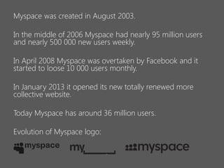 Myspace was created in August 2003.
In the middle of 2006 Myspace had nearly 95 million users
and nearly 500 000 new users weekly.
In April 2008 Myspace was overtaken by Facebook and it
started to loose 10 000 users monthly.
In January 2013 it opened its new totally renewed more
collective website.
Today Myspace has around 36 million users.
Evolution of Myspace logo:

 