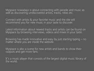 Myspace nowadays is about connecting with people and music as
well as discovering undiscovered artists, tracks, news etc.

Connect with artists & your favorite music and the site will
recommend you for new music in your taste to discover.
Latest information about newest tracks and artists can be found on
Myspace by browsing interviews, videos and mixes in your taste.
Browsing has made innovative and easy by just starting typing – no
matter where you are inside the website.

Myspace is also a scene for new artists and bands to show their
outputs and get more fans.
It´s a music player that consists of the largest digital music library of
the world.

 