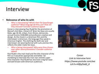 Interview
• Relevance of who its with
– Who is interviewing? What’s their fan base/target
audience? What language do they use? How are
they dressed? Consider audience appeal
Conan is interviewing Paul Rudd for the promotion of
Marvel’s Ant-Man. Conan’s O’ Brien fan base are usually
Male, age 30-44, Urban, from Illinois, democrats,
annual income $100,000 and profession creative and
design. As the movie is a American film and the
interviewer is American, the language they speak is
American English. The clothing the both star and
interviewer are wearing formal with suits and ties this
reflects the older males fan base.
– Who is being interviewed? Why were they chosen
over other actors/characters? Consider audience
appeal
Paul Rudd is the main lead and the title character of the
film so it would be appropriate and better for
marketing to interview the main star and the super-
hero character. Paul Rudd has also have a big fan base
and well known with American audiences.
Conan
Link to Interview here
https://www.youtube.com/wa
tch?v=H9fqZlo60_8
 
