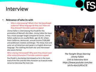 Interview
• Relevance of who its with
– Who is interviewing? What’s their fan base/target
audience? What language do they use? How are
they dressed? Consider audience appeal
Jimmy Fallon is interviewing Paul Rudd for the
promotion of Marvel’s Ant-Man. Jimmy Fallon fan base
has a more younger target compare to Conon, Jimmy
Fallon audience are usually Male, age 18-29, Urban,
from California, democrats, annual income $100,000
and profession creative and design. The show, host and
actor are all American and speak in a English American
language. The clothing the both star and interviewer
also wears formal.
Who is being interviewed? Why were they chosen over
other actors/characters? Consider audience appeal
Paul Rudd is also being interviewed as he is the main
lead of the film and the title character so it would make
sense to interview the main star.
The Tonight Show Starring
Jimmy Fallon
Link to Interview here
https://www.youtube.com/wa
tch?v=4vn1UPEnC7E
 