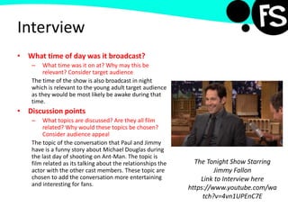 Interview
• What time of day was it broadcast?
– What time was it on at? Why may this be
relevant? Consider target audience
The time of the show is also broadcast in night
which is relevant to the young adult target audience
as they would be most likely be awake during that
time.
• Discussion points
– What topics are discussed? Are they all film
related? Why would these topics be chosen?
Consider audience appeal
The topic of the conversation that Paul and Jimmy
have is a funny story about Michael Douglas during
the last day of shooting on Ant-Man. The topic is
film related as its talking about the relationships the
actor with the other cast members. These topic are
chosen to add the conversation more entertaining
and interesting for fans.
The Tonight Show Starring
Jimmy Fallon
Link to Interview here
https://www.youtube.com/wa
tch?v=4vn1UPEnC7E
 