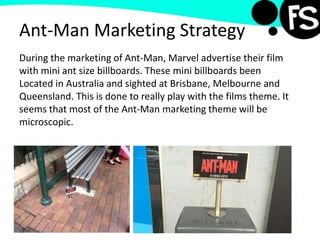 Ant-Man Marketing Strategy
During the marketing of Ant-Man, Marvel advertise their film
with mini ant size billboards. These mini billboards been
Located in Australia and sighted at Brisbane, Melbourne and
Queensland. This is done to really play with the films theme. It
seems that most of the Ant-Man marketing theme will be
microscopic.
 