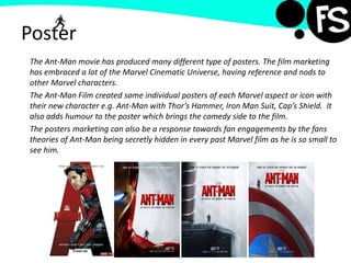Poster
The Ant-Man movie has produced many different type of posters. The film marketing
has embraced a lot of the Marvel Cinematic Universe, having reference and nods to
other Marvel characters.
The Ant-Man Film created some individual posters of each Marvel aspect or icon with
their new character e.g. Ant-Man with Thor’s Hammer, Iron Man Suit, Cap’s Shield. It
also adds humour to the poster which brings the comedy side to the film.
The posters marketing can also be a response towards fan engagements by the fans
theories of Ant-Man being secretly hidden in every past Marvel film as he is so small to
see him.
 