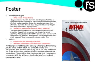 Poster
• Content of images
– Who, where, doing what etc
The poster shows the title character standing on a shield. He is
posed heroically to represent to the audience that this character is
the hero lead protagonist. As the film is called Ant-Man, they
shrink the character down to show the general theme of the film
and what the audience is going to see.
– Why would they include this? Who does it appeal to?
The shield is Captain Americas, another Marvel character and
franchise. They did this to promote the films universe and
informing the audience that Ant-Man is in the same universe with
the popular The Avengers. As people are fan of The Avengers, the
iconic props will drag more people attention to the film.
• Colour
– Colours used and meaning constructed
– Why have colours been used? Who does it appeal to?
The background of the poster is blurry white/grey, the meaning
for this could be that when the character shrinks the
background goes abstract and blurry like in the film. The colour
red is the main colour for the Ant-Man character, they use the
same colour from the costume for the movie title. The red also
stands out with the white/greyish background and makes it
more easy to read.
 