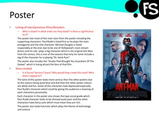 Poster
• Listing of stars/previous films/directors
– Who is listed? In what order are they listed? Is there a significance
to it?
The poster lists most of the main stars from the poster including the
supporting characters. Paul Rudd is listed first as he plays the main
protagonist and the title character. Michael Douglas is listed
respectably at the end, due to be one of Hollywood's main stream
Actors and his role plays a big character which is the original Ant-Man
from the comics, this is one of the reasons that only his name include a
tag of the character he is playing “Dr. Hank Pym”.
The poster also incudes the “Studio That Brought You Guardians Of The
Galaxy” which is trying attract the fans of that film.
• Tone created
– Is it funny? Serious? Scary? Why would they create this tone? Who
does it appeal to?
The tone of this poster looks more serious than the other posters due
to the colours being quite blue and dull than the other poster colours
are white and fun. Some of the characters look depressed especially
Paul Rudd's character which could be giving the audience a meaning of
each characters personality.
Each character in the poster also shows the type social grade which
Paul Rudd character looks to be dressed quite poor and the other
characters have fancy suits which must mean they are rich.
The poster also looks futuristic which plays the theme of technology
and science.
 