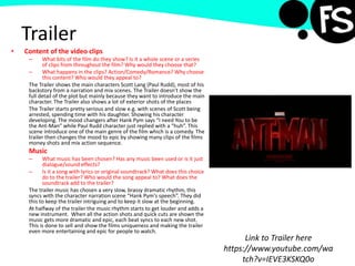 Trailer
• Content of the video clips
– What bits of the film do they show? Is it a whole scene or a series
of clips from throughout the film? Why would they choose that?
– What happens in the clips? Action/Comedy/Romance? Why choose
this content? Who would they appeal to?
The Trailer shows the main characters Scott Lang (Paul Rudd), most of his
backstory from a narration and mix scenes. The Trailer doesn't show the
full detail of the plot but mainly because they want to introduce the main
character. The Trailer also shows a lot of exterior shots of the places
The Trailer starts pretty serious and slow e.g. with scenes of Scott being
arrested, spending time with his daughter. Showing his character
developing. The mood changers after Hank Pym says “I need You to be
the Ant-Man” while Paul Rudd character just replied with a “huh”. This
scene introduce one of the main genre of the film which is a comedy. The
trailer then changes the mood to epic by showing many clips of the films
money shots and mix action sequence.
Music
– What music has been chosen? Has any music been used or is it just
dialogue/sound effects?
– Is it a song with lyrics or original soundtrack? What does this choice
do to the trailer? Who would the song appeal to? What does the
soundtrack add to the trailer?
The trailer music has chosen a very slow, brassy dramatic rhythm, this
syncs with the character narration scene “Hank Pym's speech”. They did
this to keep the trailer intriguing and to keep it slow at the beginning.
At halfway of the trailer the music rhythm starts to get louder and adds a
new instrument. When all the action shots and quick cuts are shown the
music gets more dramatic and epic, each beat syncs to each new shot.
This is done to sell and show the films uniqueness and making the trailer
even more entertaining and epic for people to watch.
Link to Trailer here
https://www.youtube.com/wa
tch?v=IEVE3KSKQ0o
 