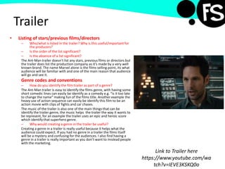 Trailer
• Listing of stars/previous films/directors
– Who/what is listed in the trailer? Why is this useful/important for
the producers?
– Is the order of the list significant?
– Is the absence of a list significant?
The Ant-Man trailer doesn't list any stars, previous films or directors but
the trailer does list the production company as it’s made by a very well
known brand. The name Marvel alone is the films selling point, its what
audience will be familiar with and one of the main reason that audience
will go and see it.
Genre codes and conventions
– How do you identify the film trailer as part of a genre?
The Ant-Man trailer is easy to identify the films genre, with having some
short comedic lines can easily be identify as a comedy e.g. “is it too late
to change the name” making fun of the films title. Another example the
heavy use of action sequence can easily be identify this film to be an
action movie with clips of fights and car chases.
The music of the trailer is also one of the main things that can be
identify the trailer genre, the music helps the trailer the way it wants to
be represent, for an example the trailer uses an epic and heroic score
which identify that superhero genre.
– Why would creating a genre in the trailer be useful?
Creating a genre in a trailer is really useful because it helps what the
audience could expect. If you had no genre in a trailer the films itself
will be a mystery and confusing for the audiences. I also find having a
genre in a trailer is really important as you don’t want to mislead people
with the marketing.
Link to Trailer here
https://www.youtube.com/wa
tch?v=IEVE3KSKQ0o
 