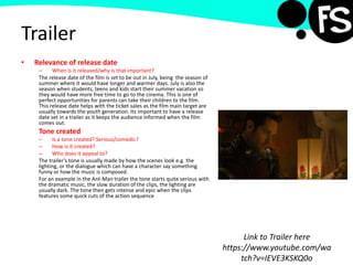 Trailer
• Relevance of release date
– When is it released/why is that important?
The release date of the film is set to be out in July, being the season of
summer where it would have longer and warmer days. July is also the
season when students, teens and kids start their summer vacation so
they would have more free time to go to the cinema. This is one of
perfect opportunities for parents can take their children to the film.
This release date helps with the ticket sales as the film main target are
usually towards the youth generation. Its important to have a release
date set in a trailer as it keeps the audience informed when the film
comes out.
Tone created
– Is a tone created? Serious/comedic?
– How is it created?
– Who does it appeal to?
The trailer’s tone is usually made by how the scenes look e.g. the
lighting, or the dialogue which can have a character say something
funny or how the music is composed.
For an example in the Ant-Man trailer the tone starts quite serious with
the dramatic music, the slow duration of the clips, the lighting are
usually dark. The tone then gets intense and epic when the clips
features some quick cuts of the action sequence
Link to Trailer here
https://www.youtube.com/wa
tch?v=IEVE3KSKQ0o
 
