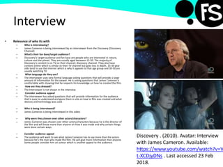 Interview
• Relevance of who its with
– Who is interviewing?
– James Cameron is being interviewed by an interviewer from the Discovery (Discovery
Channel)
– What’s their fan base/target audience?
– Discovery’s target audience and fan base are people who are interested in nature,
culture and the planet. They are usually aged between 15-50. The majority of
Discovery’s content is on TV on their channel; discovery channel. They also have
content online which is similar to their TV channel but goes less in depth. 15-30 year
olds tend to use the internet which is why it appeals to that age group and 30-50 are
usually watching TV.
– What language do they use?
– The interviewer uses very formal language asking questions that will provide a large
amount of information for the viewer. He is asking questions that James Cameron is
comfortable with showing that he respects his knowledge on how he created the film.
– How are they dressed?
– The Interviewer is not shown in the interview
– Consider audience appeal
– The interviewer has asked questions that will provide information for the audience
that is easy to understand and gives them in site on how to film was created and what
devices and technology was used.
– Who is being interviewed?
– James Cameron is being interviewed in this video
– Why were they chosen over other actors/characters?
– James Cameron was chosen over other actors/characters because he is the director of
the film and will know more than anyone on how it was made and why certain things
were done certain ways.
– Consider audience appeal
– The audience will want to see what James Cameron has to say more than the actors
because he’s the man who made the film. He will give more information than anyone.
Some people consider him an auteur which is another appeal to the audience.
Discovery . (2010). Avatar: Interview
with James Cameron. Available:
https://www.youtube.com/watch?v=V
t-XCDjyDNs . Last accessed 23 Feb
2018.
 