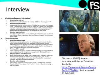 Interview
• What time of day was it broadcast?
– What time was it on at?
– The interview was broadcast in the evening at 5:30 on discovery channel.
– Why may this be relevant?
– Broadcasting shows at different times of the day has an impact on it’s viewer
count. If the interview was to broadcast at mid day it would have less viewers
as people in school and work wouldn’t be able to watch, but because it was
broadcast at 5:30 kids and adults are usually home from school or work
depending on what profession you do increasing the view count.
– Consider target audience
– At 5:30 the target audience would definitely be kids and younger adults that
have finished school or work and want to sit down and watch an interviewer
about Avatar.
• Discussion points
– What topics are discussed?
– The interview is mainly focused on the technology used to create the film,
James Cameron explains how they developed the technology through
different projects and adapted it through experimentation. He explains how
he created his own special effects company just for the film which became
one of the top special effects companies in no time.
– Are they all film related?
– James Cameron talks about how he used the technology to create 3D effects
and incredible facial CGI using his own equipment he developed himself.
– Why would these topics be chosen?
– When watching a film like Avatar from a viewers point of view, it makes you
wonder how they made the film and what technology is used. So the
interview is based on giving information about how the film was created
instead of why particular scenes happened.
– Consider audience appeal
– Although this might not entertain some people it will definitely entertain
those that like to learn about what's behind a movie and what technology is
used to create it.
Discovery . (2010). Avatar:
Interview with James Cameron.
Available:
https://www.youtube.com/watch
?v=Vt-XCDjyDNs . Last accessed
23 Feb 2018.
 