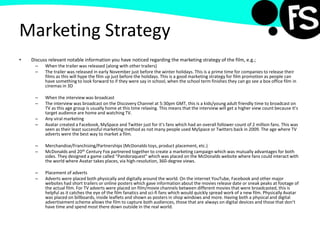 Marketing Strategy
• Discuss relevant notable information you have noticed regarding the marketing strategy of the film, e.g.;
– When the trailer was released (along with other trailers)
– The trailer was released in early November just before the winter holidays. This is a prime time for companies to release their
films as this will hype the film up just before the holidays. This is a good marketing strategy for film promotion as people can
have something to look forward to if they were say in school, when the school term finishes they can go see a box office film in
cinemas in 3D
– When the interview was broadcast
– The interview was broadcast on the Discovery Channel at 5:30pm GMT, this is a kids/young adult friendly time to broadcast on
TV as this age group is usually home at this time relaxing. This means that the interview will get a higher view count because it’s
target audience are home and watching TV.
– Any viral marketing
– Avatar created a Facebook, MySpace and Twitter just for it’s fans which had an overall follower count of 2 million fans. This was
seen as their least successful marketing method as not many people used MySpace or Twitters back in 2009. The age where TV
adverts were the best way to market a film.
– Merchandise/Franchising/Partnerships (McDonalds toys, product placement, etc.)
– McDonalds and 20th Century Fox partnered together to create a marketing campaign which was mutually advantages for both
sides. They designed a game called “Pandoraquest” which was placed on the McDonalds website where fans could interact with
the world where Avatar takes places, via high-resolution, 360-degree views.
– Placement of adverts
– Adverts were placed both physically and digitally around the world. On the internet YouTube, Facebook and other major
websites had short trailers or online posters which gave information about the movies release date or sneak peaks at footage of
the actual film. For TV adverts were placed on film/movie channels between different movies that were broadcasted, this is
helpful as it catches the eye of the film fanatics and sci-fi fans which would quickly spread work of a new film. Physically Avatar
was placed on billboards, inside leaflets and shown as posters in shop windows and more. Having both a physical and digital
advertisement scheme allows the film to capture both audiences, those that are always on digital devices and those that don’t
have time and spend most there down outside in the real world.
 