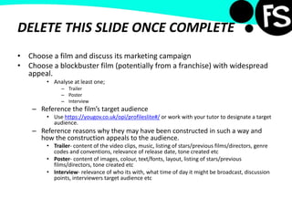 DELETE THIS SLIDE ONCE COMPLETE
• Choose a film and discuss its marketing campaign
• Choose a blockbuster film (potentially from a franchise) with widespread
appeal.
• Analyse at least one;
– Trailer
– Poster
– Interview
– Reference the film’s target audience
• Use https://yougov.co.uk/opi/profileslite#/ or work with your tutor to designate a target
audience.
– Reference reasons why they may have been constructed in such a way and
how the construction appeals to the audience.
• Trailer- content of the video clips, music, listing of stars/previous films/directors, genre
codes and conventions, relevance of release date, tone created etc
• Poster- content of images, colour, text/fonts, layout, listing of stars/previous
films/directors, tone created etc
• Interview- relevance of who its with, what time of day it might be broadcast, discussion
points, interviewers target audience etc
 