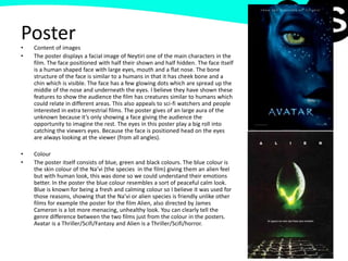 Poster• Content of images
• The poster displays a facial image of Neytiri one of the main characters in the
film. The face positioned with half their shown and half hidden. The face itself
is a human shaped face with large eyes, mouth and a flat nose. The bone
structure of the face is similar to a humans in that it has cheek bone and a
chin which is visible. The face has a few glowing dots which are spread up the
middle of the nose and underneath the eyes. I believe they have shown these
features to show the audience the film has creatures similar to humans which
could relate in different areas. This also appeals to sci-fi watchers and people
interested in extra terrestrial films. The poster gives of an large aura of the
unknown because it’s only showing a face giving the audience the
opportunity to imagine the rest. The eyes in this poster play a big roll into
catching the viewers eyes. Because the face is positioned head on the eyes
are always looking at the viewer (from all angles).
• Colour
• The poster itself consists of blue, green and black colours. The blue colour is
the skin colour of the Na’vi (the species in the film) giving them an alien feel
but with human look, this was done so we could understand their emotions
better. In the poster the blue colour resembles a sort of peaceful calm look.
Blue is known for being a fresh and calming colour so I believe it was used for
those reasons, showing that the Na’vi or alien species is friendly unlike other
films for example the poster for the film Alien, also directed by James
Cameron is a lot more menacing, unhealthy look. You can clearly tell the
genre difference between the two films just from the colour in the posters.
Avatar is a Thriller/Scifi/Fantasy and Alien is a Thriller/Scifi/horror.
 