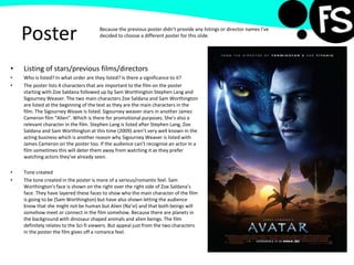 Poster
• Listing of stars/previous films/directors
• Who is listed? In what order are they listed? Is there a significance to it?
• The poster lists 4 characters that are important to the film on the poster
starting with Zoe Saldana followed up by Sam Worthington Stephen Lang and
Sigourney Weaver. The two main characters Zoe Saldana and Sam Worthington
are listed at the beginning of the text as they are the main characters in the
film. The Sigourney Weave is listed. Sigourney weaver stars in another James
Cameron film “Alien”. Which is there for promotional purposes. She's also a
relevant character in the film. Stephen Lang is listed after Stephen Lang, Zoe
Saldana and Sam Worthington at this time (2009) aren’t very well known in the
acting business which is another reason why Sigourney Weaver is listed with
James Cameron on the poster too. If the audience can’t recognise an actor in a
film sometimes this will deter them away from watching it as they prefer
watching actors they’ve already seen.
• Tone created
• The tone created in the poster is more of a serious/romantic feel. Sam
Worthington's face is shown on the right over the right side of Zoe Saldana’s
face. They have layered these faces to show who the main character of the film
is going to be (Sam Worthington) but have also shown letting the audience
know that she might not be human but Alien (Na’vi) and that both beings will
somehow meet or connect in the film somehow. Because there are planets in
the background with dinosaur shaped animals and alien beings. The film
definitely relates to the Sci-fi viewers. But appeal just from the two characters
in the poster the film gives off a romance feel.
Because the previous poster didn’t provide any listings or director names I’ve
decided to choose a different poster for this slide.
 